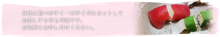 女性に食べやすく一口サイズにカットしてお出しする事も可能です。お気軽にお申し付けください。 